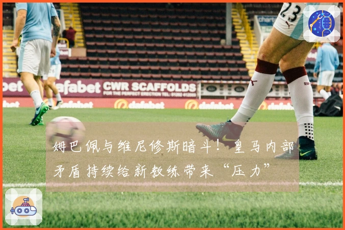 姆巴佩与维尼修斯暗斗！皇马内部矛盾持续给新教练带来“压力”